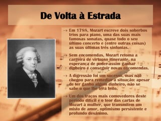 De Volta à Estrada Em 1788, Mozart escreve dois soberbos trios para piano, uma das suas mais famosas sonatas, quase todo o seu último concerto e (entre outras coisas) as suas últimas três sinfonias. Sem encomendas, Mozart retoma a carreira de virtuoso itinerante, na esperança de poder assim ganhar dinheiro e conseguir novas encomendas. A digressão foi um sucesso, mas não chegou para remediar a situação: apesar de ter ganho algum dinheiro, não se sabe o que lhe terá feito. Um dos traços mais comovedores deste período difícil é o teor das cartas de Mozart à mulher, que transmitem um misto de amor, optimismo persistente e profundo desânimo.   