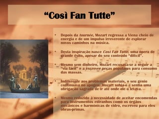 “ Così Fan Tutte” Depois da  tournée , Mozart regressa a Viena cheio de energia e de um impulso irreverente de explorar novos caminhos na música. Desta inspiração nasce  Così Fan Tutte , uma ópera de grande êxito, apesar do seu conteúdo “difícil”. Mesmo sem dinheiro, Mozart recusava-se a seguir a “via fácil” e a escrever peças populares para consumo das massas. Indiferente aos problemas materiais, o seu génio continuava no apogeu. Mozart sabia-o e sentia uma obrigação sagrada de ir até onde ele o levava. Mesmo reduzido à necessidade de aceitar encomendas para instrumentos estranhos como os órgãos mecânicos e harmónicas de vidro, escreveu para eles obras-primas. 