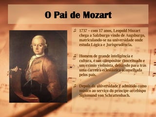 O Pai de Mozart 1737  – com 17 anos, Leopold Mozart chega a Salzburgo vindo de Augsburgo, matriculando-se na universidade onde estuda Lógica e Jurisprudência.  Homem de grande inteligência e cultura, é um compositor conceituado e um exímio violinista, deixando para trás uma carreira eclesiástica aconselhada pelos pais. Depois da universidade é admitido como músico ao serviço do príncipe-arcebispo Sigismund von Schrattenbach. 