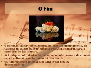 O Fim O corpo de Mozart foi transportado, sem acompanhamento, da Catedral de Santo Estêvão, onde se realizou o funeral, para o cemitério de São Marcos. Aí foi depositado, dentro de um saco de linho, numa vala comum cuja localização exacta nunca foi descoberta. Os funerais eram feitos assim para evitar gastos desnecessários.  