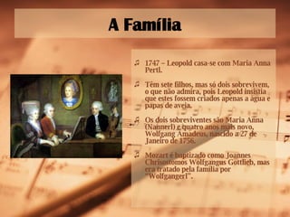 A Família 1747  – Leopold casa-se com Maria Anna Pertl. Têm sete filhos, mas só dois sobrevivem, o que não admira, pois Leopold insistia que estes fossem criados apenas a água e papas de aveia.  Os dois sobreviventes são Maria Anna (Nannerl) e quatro anos mais novo, Wolfgang Amadeus, nascido a 27 de Janeiro de 1756. Mozart é baptizado como Joannes Chrisostomos Wolfgangus Gottlieb, mas era tratado pela família por “Wolfgangerl”. 