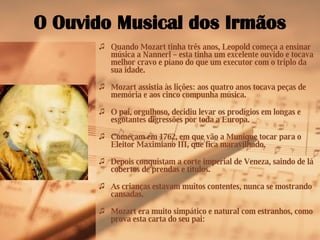 O Ouvido Musical dos Irmãos Quando Mozart tinha três anos, Leopold começa a ensinar música a Nannerl – esta tinha um excelente ouvido e tocava melhor cravo e piano do que um executor com o triplo da sua idade. Mozart assistia às lições: aos quatro anos tocava peças de memória e aos cinco compunha música. O pai, orgulhoso, decidiu levar os prodígios em longas e esgotantes digressões por toda a Europa. Começam em 1762, em que vão a Munique tocar para o Eleitor Maximiano III, que fica maravilhado. Depois conquistam a corte imperial de Veneza, saindo de lá cobertos de prendas e títulos. As crianças estavam muitos contentes, nunca se mostrando cansadas. Mozart era muito simpático e natural com estranhos, como prova esta carta do seu pai: 