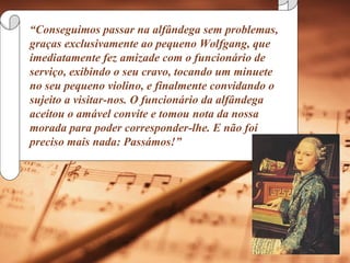 “ Conseguimos passar na alfândega sem problemas, graças exclusivamente ao pequeno Wolfgang, que imediatamente fez amizade com o funcionário de serviço, exibindo o seu cravo, tocando um minuete no seu pequeno violino, e finalmente convidando o sujeito a visitar-nos. O funcionário da alfândega aceitou o amável convite e tomou nota da nossa morada para poder corresponder-lhe. E não foi preciso mais nada: Passámos!”  