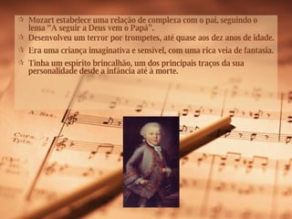 Mozart estabelece uma relação de complexa com o pai, seguindo o lema “A seguir a Deus vem o Papá”. Desenvolveu um terror por trompetes, até quase aos dez anos de idade.  Era uma criança imaginativa e sensível, com uma rica veia de fantasia. Tinha um espírito brincalhão, um dos principais traços da sua personalidade desde a infância até à morte. 