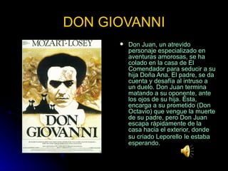 DON GIOVANNI Don Juan, un atrevido personaje especializado en aventuras amorosas, se ha colado en la casa de El Comendador para seducir a su hija Doña Ana. El padre, se da cuenta y desafía al intruso a un duelo. Don Juan termina matando a su oponente, ante los ojos de su hija. Ésta, encarga a su prometido (Don Octavio) que vengue la muerte de su padre, pero Don Juan escapa rápidamente de la casa hacia el exterior, donde su criado Leporello   le estaba esperando. 