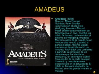 AMADEUS Amadeus  (1984)  Director: Milos Forman  Guinista: Peter Shaffer  Tom Hulce en el papel de Wolfgang Amadeus Mozart  Peter Shaffer (autor también de  Shakespeare in love)  escribió un relato fantasioso para revisitar el entorno de Wolfgang Amadeus Mozart a partir de la mirada de un hombre que le odió y admiró a partes iguales: Antonio Salieri.  La cinta se desarrolla como un inmenso  flash-back  que comienza a partir de la confesión de un demente que ha intentado suicidarse, un tal Antonio Salieri (compositor de la corte en algún momento y completamente desconocido en la actualidad). Él relata su fantasía alrededor de Mozart, su más grande rival en la música.  