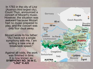 In 1783 in the city of Linz
(Austria's third largest city),
Count Thun, announced a
concert of Mozart's music.
However, the situation was
awkward because Mozart
had no music prepared to
play, and the concert was
only four days away.
Mozart wrote to his father:
"As I have not a single
symphony with me, I am
writing a new one at
breakneck speed.“
Against all odds, the work
was finished in time.
It is now known as:
SYMPHONY NO. 36 IN C,
"LINZ" K.425
 