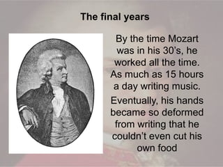 By the time Mozart
was in his 30’s, he
worked all the time.
As much as 15 hours
a day writing music.
Eventually, his hands
became so deformed
from writing that he
couldn’t even cut his
own food
The final years
 