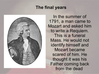 In the summer of
1791, a man came to
Mozart and asked him
to write a Requiem.
This is a funeral
Mass. He would not
identify himself and
Mozart became
scared of him. He
thought it was his
Father coming back
from the dead
The final years
 