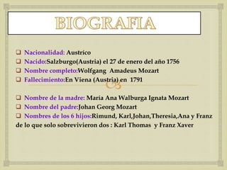 
 Nacionalidad: Austríco
 Nacido:Salzburgo(Austria) el 27 de enero del año 1756
 Nombre completo:Wolfgang Amadeus Mozart
 Fallecimiento:En Viena (Austria) en 1791
 Nombre de la madre: María Ana Walburga Ignata Mozart
 Nombre del padre:Johan Georg Mozart
 Nombres de los 6 hijos:Rimund, Karl,Johan,Theresia,Ana y Franz
de lo que solo sobrevivieron dos : Karl Thomas y Franz Xaver
 