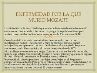 
ENFERMEDAD POR LA QUE
MURIO MOZART
Los síntomas de la enfermedad que acabaría terminando en fallecimiento
comenzaron con su vista a la ciudad de praga (la republica checa) para
revisar como estaba rindiendo su nueva opera la Clemenzana di Tito.
Cuando volvió a Austria , su salud fue deteriorando poco a poco,
mostrándose pálido , indispuesto y muy deprimido, aunque siguió
trabajando y completo su concierto de clarinete, el encargo de Requiem
y el estreno de la flauta mágica el treinta de septiembre de 1971.
Mozart llego a confesarle a su mujer Constanze, que no iba a durar mucho
tiempo que estaba componiendo Requiem para si mismo y que estaba seguro
de que había sido envenenado. Posterior mente tubo un
breve periodo de recuperación tras dejar de trabajar en el Réquiem y
completar una cantanta. Pero pronto volvió a sentirse mal , con hinchazón en
las manos y en los pies, dolor y vómitos que le obligaron a permanecer
Inmovilizado en la cama desde el 20 de noviembre
 