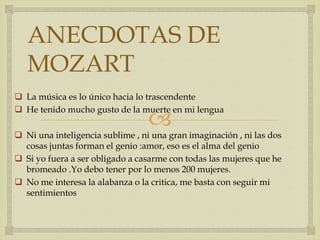 
ANECDOTAS DE
MOZART
 La música es lo único hacia lo trascendente
 He tenido mucho gusto de la muerte en mi lengua
 Ni una inteligencia sublime , ni una gran imaginación , ni las dos
cosas juntas forman el genio :amor, eso es el alma del genio
 Si yo fuera a ser obligado a casarme con todas las mujeres que he
bromeado .Yo debo tener por lo menos 200 mujeres.
 No me interesa la alabanza o la critica, me basta con seguir mi
sentimientos
 