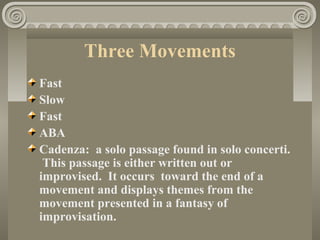 Three Movements
Fast
Slow
Fast
ABA
Cadenza: a solo passage found in solo concerti.
This passage is either written out or
improvised. It occurs toward the end of a
movement and displays themes from the
movement presented in a fantasy of
improvisation.
 