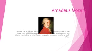 Amadeus Mozart
Nacido en Salzburgo, Austria en el año 1756, su padre fue Leopoldo
Mozart, un violinista, compositor y pedagogo que se dio cuenta del
talento musical de su hijo. Mozart empezó a componer música a los 5
años.
 