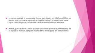  La mayor parte de la popularidad de que gozó Mozart en vida fue debido a sus
óperas, que empezaron siguiendo el modelo italiano pero avanzaron hasta
lograr un estilo propio, empleando con frecuencia la lengua alemana.
 Mozart, junto a Haydn, serían quienes llevarían el piano a la primera línea de
la expresión musical, compuso muchas obras en la época del romanticismo
 