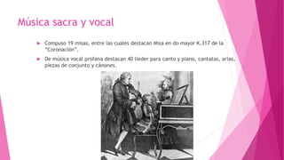 Música sacra y vocal
 Compuso 19 misas, entre las cuales destacan Misa en do mayor K.317 de la
“Coronación”,
 De música vocal profana destacan 40 lieder para canto y piano, cantatas, arias,
piezas de conjunto y cánones.
 