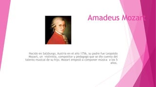 Amadeus Mozart
Nacido en Salzburgo, Austria en el año 1756, su padre fue Leopoldo
Mozart, un violinista, compositor y pedagogo que se dio cuenta del
talento musical de su hijo. Mozart empezó a componer música a los 5
años.
 