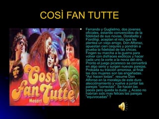 COSÌ FAN TUTTE Ferrando y Guglielmo, dos jovenes oficiales, estando convencidos de la fidelidad de sus novias, Dorabella y Fiordiligi, aceptan el reto que les plantea un viejo amigo, Don Alfonso, apuestan cien cequíes y pondrán a prueba la fidelidad de las chicas. Fingen su marcha a la guerra para volver con disfraces exóticos y hacer cada uno la corte a la novia del otro. Pronto el juego picaresco se convertirá en algo serio y surgen nuevas parejas. Probada su traición amorosa, al final las dos mujeres son las engañadas. "Así hacen todas", resume Don Alfonso en la moraleja de este duro alecciónamiento y vuelve a juntar las parejas "correctas". Se hacen las paces pero queda la duda: ¿ Acaso no habrían sido mas felices las parejas "equivocadas" ? 