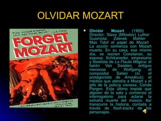 OLVIDAR MOZART Olvidar Mozart  (1985)  Director: Slavo (Miloslav) Luther  Guionista: Zdenek Mahler  Max Tidof el papel de Mozart  La acción comienza con Mozart muerto. En su casa, ese mismo día, se reúnen Constanze, su esposa; Schikaneder, empresario y libretista de  La Flauta Mágica;  el barón Van Swieten, antiguo mecenas de Wolfgang; el compositor Salieri (sí, el protagonista de  Amadeus);  el médico que atendía a Mozart y el jefe de la policía vienesa, Conde Pergen. Este último impide que alguien de la sala y comienza el interrogatorio para aclarar la extraña muerte del músico. Así transcurre la historia, contada a través de  flash-backs  de los personajes.  
