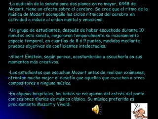 La audición de la sonata para dos pianos en re mayor, K448 de Mozart, tiene un efecto sobre el cerebro. Se cree que el ritmo de la música de Mozart acompaña los ciclos rítmicos del cerebro   en actividad e induce al orden mental y emocional. Un grupo de estudiantes, después de haber escuchado durante 10 minutos esta sonata, mejoraron temporalmente su razonamiento espacio temporal, en cuantías de 8 ó 9 puntos, medidos mediante pruebas objetivas de coeficientes intelectuales.  Albert Einstein, según parece, acostumbraba a escucharla en sus momentos más creativos.  Los estudiantes que escuchan Mozart antes de realizar exámenes, afrontan mucho mejor el desafío que aquellos que escuchan a otros compositores o ninguna música.  En algunos hospitales, los bebés se recuperan del estrés del parto con sesiones diarias de música clásica. Su música preferida es precisamente Mozart y Vivaldi. 