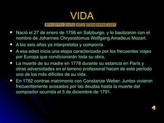 Nació el 27 de enero de 1756 en Salzburgo, y lo bautizaron con el nombre de Johannes Chrysostomus Wolfgang Amadeus Mozart.  A los seis años ya interpretaba y componía. A esa edad inicia una etapa caracterizada por los frecuentes viajes por Europa que condicionarán toda su obra. La muerte de su madre en 1778 durante su estancia en París y otras adversidades en el terreno profesional hacen de este período uno de los más difíciles de su vida. En 1782 contrae matrimonio con Constanze Weber. Juntos vivieron frecuentemente acosados por las deudas hasta la muerte del compositor ocurrida el 5 de diciembre de 1791. VIDA 