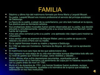 FAMILIA Séptimo y último hijo del matrimonio formado por Anna María y Leopold Mozart. Su padre, Leopold Mozart era músico profesional al servicio del príncipe-arzobispo de Salzburgo. La figura de su padre, a pesar de su autoritarismo, por otro lado habitual en la época, fue positiva para su formación artística. Sus prodigiosas dotes musicales fueron pronto observadas por su padre, que decidió educarlo y, simultáneamente, exhibirlo junto a su única hermana viva Nannerl, como fuente de ingresos. A los seis años comenzó junto a su padre  una ajetreada vida viajera para mostrar su virtuosismo. A los ventiún años se enamoró de Aloysia Weber, pero su padre se opuso a la relación y le envió a París con su madre. En la capital francesa muere su madre y regresa a Salzburgo. En 1782 se casa con Constance, hermana de Aloysia, sin contar con la aprobación paterna. El matrimonio tuvo seis hijos de los que sobrevivieron dos. Sus ingresos en esta etapa de su vida eran elevados aunque dilapidaba todo ello con su nivel de gastos que incluían el juego, caros vestidos y calzado… En los últimos años sufría depresiones recurrentes, acentuadas por el distanciamiento de su hermana y el sentimiento de culpa por no haberse reconciliado con su padre antes de morir en 1787. Murió el 5 de diciembre de 1791. Las honras fúnebres fueron austeras, aunque según algunos historiadores, ajustadas a la normativa de la época que evitaba la ostentación en los ritos mortuorios. 