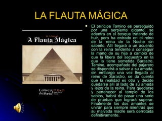 LA FLAUTA MÁGICA El príncipe Tamino es perseguido por una serpiente gigante, se adentra en el bosque tratando de huir, pero ha entrado en el reino de la reina de la Noche sin saberlo. Allí llegará a un acuerdo con la reina tendente a conseguir la mano de su hija a cambio de que la libere del secuestro en la que la tiene sometida Sarastro. Tamino, acompañado del pajarero se dispondrá a salvar a su amada, sin embargo una vez llegado al reino de Sarastro, se da cuenta que la realidad es otra y decide quedarse allí al lado de su amada y lejos de la reina. Para quedarse y pertenecer al templo de los sabios, habrá de pasar una serie de pruebas que logrará superar. Finalmente los dos amantes se unirán para siempre mientras que su malvada madre será derrotada definitivamente.  