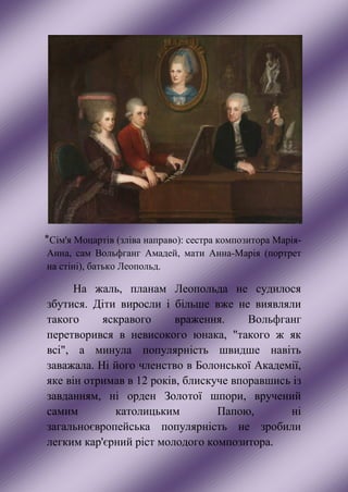 ⃰ Сім'я Моцартів (зліва направо): сестра композитора Марія-
Анна, сам Вольфганг Амадей, мати Анна-Марія (портрет
на стіні), батько Леопольд.
На жаль, планам Леопольда не судилося
збутися. Діти виросли і більше вже не виявляли
такого яскравого враження. Вольфганг
перетворився в невисокого юнака, "такого ж як
всі", а минула популярність швидше навіть
заважала. Ні його членство в Болонської Академії,
яке він отримав в 12 років, блискуче впоравшись із
завданням, ні орден Золотої шпори, вручений
самим католицьким Папою, ні
загальноєвропейська популярність не зробили
легким кар'єрний ріст молодого композитора.
 