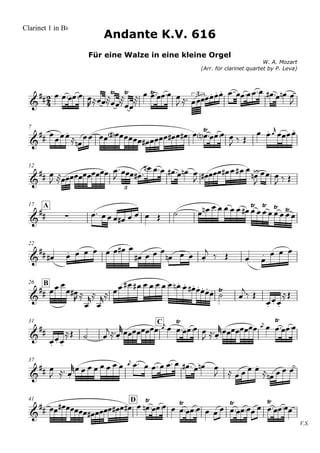 Clarinet 1 in Bb
                        Andante K.V. 616
                    Für eine Walze in eine kleine Orgel
                                                                              W. A. Mozart
                                                     (Arr. for clarinet quartet by P. Leva)



                                                   
                  3            
                               
                                                                     

            
                                                                
                                                                               
                                         
  7

                                                

                                           
                                            
  12

                                        
                      
                                                                
                              3


                                                                    
                                                               
                                                                             
  17
                            
       A
             


                                                       
  22

                                                                      

                                
                     
                                                                  
  26 B
                                                                  
                                                                  
                                                                    
                                                                      
                              C            
                                                     
  31

                      
                                                    
     
       

                                      
                                                                       
  37

                                                       

                           D 
                             
  41

                                                  
                                                                                              V.S.
 