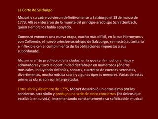La Corte de Salzburgo
Mozart y su padre volvieron definitivamente a Salzburgo el 13 de marzo de
1773. Allí se enteraron de la muerte del príncipe-arzobispo Schrattenbach,
quien siempre los había apoyado.
Comenzó entonces una nueva etapa, mucho más difícil, en la que Hieronymus
von Colloredo, el nuevo príncipe-arzobispo de Salzburgo, se mostró autoritario
e inflexible con el cumplimiento de las obligaciones impuestas a sus
subordinados.
Mozart era hijo predilecto de la ciudad, en la que tenía muchos amigos y
admiradores y tuvo la oportunidad de trabajar en numerosos géneros
musicales, incluyendo sinfonías, sonatas, cuartetos de cuerdas, serenatas,
divertimentos, mucha música sacra y algunas óperas menores. Varias de estas
primeras obras aún son interpretadas.
Entre abril y diciembre de 1775, Mozart desarrolló un entusiasmo por los
conciertos para violín y produjo una serie de cinco conciertos (los únicos que
escribiría en su vida), incrementando constantemente su sofisticación musical

 