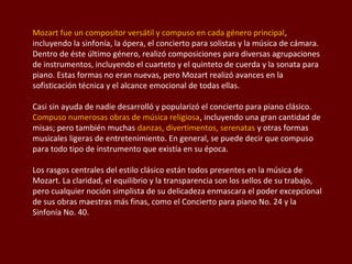 Mozart fue un compositor versátil y compuso en cada género principal,
incluyendo la sinfonía, la ópera, el concierto para solistas y la música de cámara.
Dentro de éste último género, realizó composiciones para diversas agrupaciones
de instrumentos, incluyendo el cuarteto y el quinteto de cuerda y la sonata para
piano. Estas formas no eran nuevas, pero Mozart realizó avances en la
sofisticación técnica y el alcance emocional de todas ellas.
Casi sin ayuda de nadie desarrolló y popularizó el concierto para piano clásico.
Compuso numerosas obras de música religiosa, incluyendo una gran cantidad de
misas; pero también muchas danzas, divertimentos, serenatas y otras formas
musicales ligeras de entretenimiento. En general, se puede decir que compuso
para todo tipo de instrumento que existía en su época.
Los rasgos centrales del estilo clásico están todos presentes en la música de
Mozart. La claridad, el equilibrio y la transparencia son los sellos de su trabajo,
pero cualquier noción simplista de su delicadeza enmascara el poder excepcional
de sus obras maestras más finas, como el Concierto para piano No. 24 y la
Sinfonía No. 40.

 