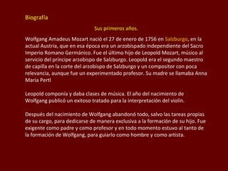 Biografía
Sus primeros años.
Wolfgang Amadeus Mozart nació el 27 de enero de 1756 en Salzburgo, en la
actual Austria, que en esa época era un arzobispado independiente del Sacro
Imperio Romano Germánico. Fue el último hijo de Leopold Mozart, músico al
servicio del príncipe arzobispo de Salzburgo. Leopold era el segundo maestro
de capilla en la corte del arzobispo de Salzburgo y un compositor con poca
relevancia, aunque fue un experimentado profesor. Su madre se llamaba Anna
Maria Pertl
Leopold componía y daba clases de música. El año del nacimiento de
Wolfgang publicó un exitoso tratado para la interpretación del violín.
Después del nacimiento de Wolfgang abandonó todo, salvo las tareas propias
de su cargo, para dedicarse de manera exclusiva a la formación de su hijo. Fue
exigente como padre y como profesor y en todo momento estuvo al tanto de
la formación de Wolfgang, para guiarlo como hombre y como artista.

 