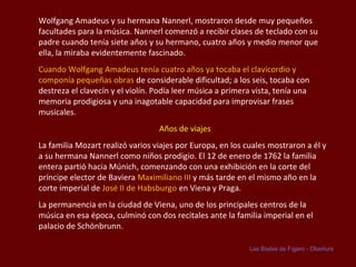 Wolfgang Amadeus y su hermana Nannerl, mostraron desde muy pequeños
facultades para la música. Nannerl comenzó a recibir clases de teclado con su
padre cuando tenía siete años y su hermano, cuatro años y medio menor que
ella, la miraba evidentemente fascinado.
Cuando Wolfgang Amadeus tenía cuatro años ya tocaba el clavicordio y
componía pequeñas obras de considerable dificultad; a los seis, tocaba con
destreza el clavecín y el violín. Podía leer música a primera vista, tenía una
memoria prodigiosa y una inagotable capacidad para improvisar frases
musicales.
Años de viajes
La familia Mozart realizó varios viajes por Europa, en los cuales mostraron a él y
a su hermana Nannerl como niños prodigio. El 12 de enero de 1762 la familia
entera partió hacia Múnich, comenzando con una exhibición en la corte del
príncipe elector de Baviera Maximiliano III y más tarde en el mismo año en la
corte imperial de José II de Habsburgo en Viena y Praga.
La permanencia en la ciudad de Viena, uno de los principales centros de la
música en esa época, culminó con dos recitales ante la familia imperial en el
palacio de Schönbrunn.
Las Bodas de Fígaro - Obertura

 
