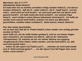 Mannheim, den 5.11.1777 Allerliebstes bäsle häsle(1)! Ich habe dero mir so werthes schreiben richtig erhalten falten(1), und daraus ersehen drehen(1) , daß der H : vetter retter(1) , die fr : baaß has(1) , und sie wie(1) , recht wohl auf sind hind(1) ; wir sind auch gott lob und danck recht gesund hund(1) . Ich habe heüte den brief schief(1) , von meinem Papa haha(1) , auch richtig in meine Klauen bekommen strommen(1) . Ich hoffe sie werden auch meinen brief trief(1), welchen ich ihnen aus Mannheim geschrieben, erhalten haben schaben(1) . desto besser, besser desto(1)! Nun aber etwas gescheüdes. mir ist sehr leid, daß der H: Prælat Salat(1) schon wieder vom schlag getrofen worden ist fist(1). doch hoffe ich, mit der hülfe Gottes spottes(1), wird es von keinen folgen seyn schwein(1). sie schreiben mir stier(1) , daß sie ihr verbrechen  <Versprechen>  (2), welches sie mir vor meiner Abreise von ogspurg  <Augsburg> (2) voran haben, halten werden, und das bald kalt(1); nu, daß wird mich gewiß reüen. ......... .... haben sie den spuni cuni fait(3) auch?... .. möchten sie nicht bald wieder zum H: Gold-schmied gehen?.. ... um den Spuni Cuni fait fragen halt, sonst nichts. sonst nichts?..." 
