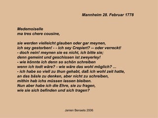 Mannheim 28. Februar 1778 Medemoiselle   ma tres chere cousine,   sie werden vielleicht glauben oder gar meynen,  ich sey gestorben! - - ich sey Crepiert? -- oder verreckt!  - doch nein! meynen sie es nicht, ich bitte sie;  denn gemeint und geschissen ist zweyerley!  - wie könnte ich denn so schön schreiben  wenn ich todt wäre? - wie wäre das wohl möglich? ... - ich habe so viell zu thun gehabt, daß ich wohl zeit hatte,  an das bäsle zu denken, aber nicht zu schreiben,  mithin hab ichs müssen lassen bleiben. Nun aber habe ich die Ehre, sie zu fragen,  wie sie sich befinden und sich tragen? 
