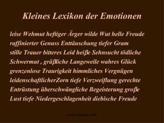 Kleines Lexikon der Emotionen leise Wehmut heftiger Ärger wilde Wut helle Freude  raffinierter Genuss Enttäuschung tiefer Gram stille Trauer bitteres Leid hei  e Sehnsucht tödliche  Schwermut , grä  liche Langeweile wahres Glück  grenzenlose Traurigkeit himmliches Vergnügen  leidenschaftlicherZorn tiefe Verzweiflung gerechte  Entrüstung überschwängliche Begeisterung gro  e  Lust tiefe Niedergeschlagenheit diebische Freude 