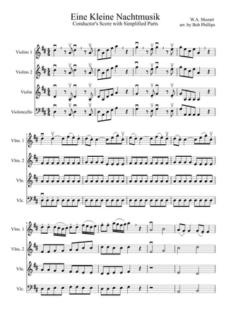 Eine Kleine Nachtmusik                                  W.A. Mozart
                                  Conductor's Score with Simplified Parts         arr. by Bob Phillips



                     4                               
  Violins 1        4                                                            
                                                                        
                     4                        
                                                                            
  Violins 2        4                                                    
                     4                       
                                                                          
                                                                                 
     Violin        4 
                                                                    
                    4                              
Violoncello
                       4                                                     

                                                                                         
Vlns. 1
          5

                                                           

               
Vlns. 2            
               
  Vln.             

  Vlc.
                                               


                                        
                                                                            
                                                                                    
          9

Vlns. 1


                                                                                   
Vlns. 2                                                              

                                                                  
  Vln.                                                                      
                                                                         
  Vlc.                                                                           
 