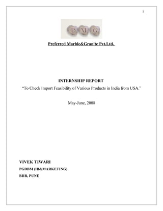 1




               Preferred Marble&Granite Pvt.Ltd.




                     INTERNSHIP REPORT
 “To Check Import Feasibility of Various Products in India from USA.”


                           May-June, 2008




VIVEK TIWARI
PGDBM (IB&MARKETING)
BIIB, PUNE
 