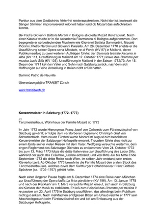 Partitur aus dem Gedächtnis fehlerfrei niederzuschreiben. Nicht klar ist, inwieweit die
Sänger Stimmen improvisierend koloriert haben und ob Mozart das aufschreiben
konnte.
Bei Padre Giovanni Battista Martini in Bologna studierte Mozart Kontrapunkt. Nach
einer Klausur wurde er in die Accademia Filarmonica di Bologna aufgenommen. Dort
begegnete er so bedeutenden Musikern wie Giovanni Battista Sammartini, Niccolò
Piccinni, Pietro Nardini und Giovanni Paisiello. Am 26. Dezember 1770 erlebte er die
Uraufführung seiner Opera seria Mitridate, re di Ponto (KV 87) in Mailand, deren
Publikumserfolg zu zwei weiteren Aufträgen führte: der Serenata teatrale Ascanio in
Alba (KV 111, Uraufführung in Mailand am 17. Oktober 1771) sowie des Dramma per
musica Lucio Silla (KV 135), Uraufführung in Mailand in der Saison 1772/73. Am 15.
Dezember 1771 kehrten Vater und Sohn nach Salzburg zurück, nachdem sich
Hoffnungen auf eine Anstellung in Italien nicht erfüllt hatten.
Dominic Patric de Neuville
Übersetzungsbüro TRANSIT Zürich
www.transitweb.ch
Konzertmeister in Salzburg (1772–1777)
Tanzmeisterhaus, Wohnhaus der Familie Mozart ab 1773
Im Jahr 1772 wurde Hieronymus Franz Josef von Colloredo zum Fürsterzbischof von
Salzburg gewählt; er folgte dem verstorbenen Sigismund Christoph Graf von
Schrattenbach. Vom neuen Fürsten wurde Mozart im August zum besoldeten
Konzertmeister der Salzburger Hofkapelle ernannt. Trotzdem führte dies nicht zu
einem Ende seiner vielen Reisen mit dem Vater. Wolfgang versuchte weiterhin, dem
engen Reglement des Salzburger Dienstes zu entkommen: Vom 24. Oktober 1772
bis zum 13. März 1773 folgte die dritte Italienreise zur Uraufführung des Lucio Silla,
während der auch das Exsultate, jubilate entstand, und von Mitte Juli bis Mitte Ende
September 1773 die dritte Reise nach Wien. Im selben Jahr entstand sein erstes
Klavierkonzert. Ab Oktober 1773 bewohnte die Familie Mozart den ersten Stock des
Tanzmeisterhauses, welches zuvor dem Salzburger Hoftanzmeister Franz Gottlieb
Spöckner (ca. 1705–1767) gehört hatte.
Nach einer längeren Pause folgte am 6. Dezember 1774 eine Reise nach München
zur Uraufführung der Opera buffa La finta giardiniera (KV 196). Am 13. Januar 1775
und nach der Rückkehr am 7. März versuchte Mozart erneut, sich auch in Salzburg
als Künstler der Musik zu etablieren. Er ließ zum Beispiel das Dramma per musica Il
re pastore am 23. April 1775 in Salzburg uraufführen, das allerdings beim Publikum
nicht gut ankam. Nach mehrfachen erfolglosen Bitten um Urlaub reichte er 1777 sein
Abschiedsgesuch beim Fürsterzbischof ein und bat um Entlassung aus der
Salzburger Hofkapelle.
 