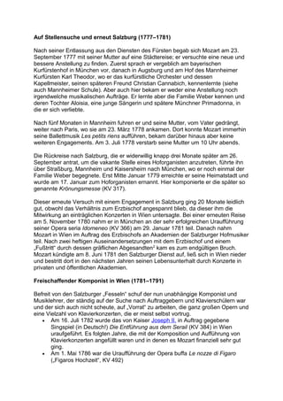 Auf Stellensuche und erneut Salzburg (1777–1781)
Nach seiner Entlassung aus den Diensten des Fürsten begab sich Mozart am 23.
September 1777 mit seiner Mutter auf eine Städtereise; er versuchte eine neue und
bessere Anstellung zu finden. Zuerst sprach er vergeblich am bayerischen
Kurfürstenhof in München vor, danach in Augsburg und am Hof des Mannheimer
Kurfürsten Karl Theodor, wo er das kurfürstliche Orchester und dessen
Kapellmeister, seinen späteren Freund Christian Cannabich, kennenlernte (siehe
auch Mannheimer Schule). Aber auch hier bekam er weder eine Anstellung noch
irgendwelche musikalischen Aufträge. Er lernte aber die Familie Weber kennen und
deren Tochter Aloisia, eine junge Sängerin und spätere Münchner Primadonna, in
die er sich verliebte.
Nach fünf Monaten in Mannheim fuhren er und seine Mutter, vom Vater gedrängt,
weiter nach Paris, wo sie am 23. März 1778 ankamen. Dort konnte Mozart immerhin
seine Ballettmusik Les petits riens aufführen, bekam darüber hinaus aber keine
weiteren Engagements. Am 3. Juli 1778 verstarb seine Mutter um 10 Uhr abends.
Die Rückreise nach Salzburg, die er widerwillig knapp drei Monate später am 26.
September antrat, um die vakante Stelle eines Hoforganisten anzutreten, führte ihn
über Straßburg, Mannheim und Kaisersheim nach München, wo er noch einmal der
Familie Weber begegnete. Erst Mitte Januar 1779 erreichte er seine Heimatstadt und
wurde am 17. Januar zum Hoforganisten ernannt. Hier komponierte er die später so
genannte Krönungsmesse (KV 317).
Dieser erneute Versuch mit einem Engagement in Salzburg ging 20 Monate leidlich
gut, obwohl das Verhältnis zum Erzbischof angespannt blieb, da dieser ihm die
Mitwirkung an einträglichen Konzerten in Wien untersagte. Bei einer erneuten Reise
am 5. November 1780 nahm er in München an der sehr erfolgreichen Uraufführung
seiner Opera seria Idomeneo (KV 366) am 29. Januar 1781 teil. Danach nahm
Mozart in Wien im Auftrag des Erzbischofs an Akademien der Salzburger Hofmusiker
teil. Nach zwei heftigen Auseinandersetzungen mit dem Erzbischof und einem
„Fußtritt“ durch dessen gräflichen Abgesandten2
kam es zum endgültigen Bruch.
Mozart kündigte am 8. Juni 1781 den Salzburger Dienst auf, ließ sich in Wien nieder
und bestritt dort in den nächsten Jahren seinen Lebensunterhalt durch Konzerte in
privaten und öffentlichen Akademien.
Freischaffender Komponist in Wien (1781–1791)
Befreit von den Salzburger „Fesseln“ schuf der nun unabhängige Komponist und
Musiklehrer, der ständig auf der Suche nach Auftraggebern und Klavierschülern war
und der sich auch nicht scheute, auf „Vorrat“ zu arbeiten, die ganz großen Opern und
eine Vielzahl von Klavierkonzerten, die er meist selbst vortrug.
• Am 16. Juli 1782 wurde das von Kaiser Joseph II. in Auftrag gegebene
Singspiel (in Deutsch!) Die Entführung aus dem Serail (KV 384) in Wien
uraufgeführt. Es folgten Jahre, die mit der Komposition und Aufführung von
Klavierkonzerten angefüllt waren und in denen es Mozart finanziell sehr gut
ging.
• Am 1. Mai 1786 war die Uraufführung der Opera buffa Le nozze di Figaro
(„Figaros Hochzeit“, KV 492)
 