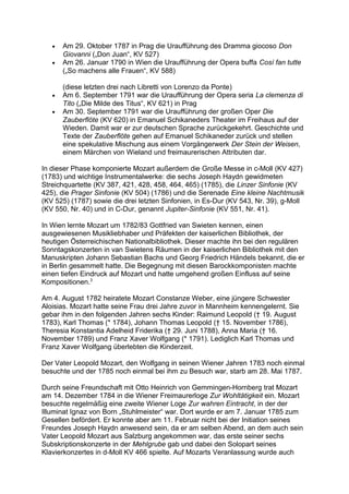 • Am 29. Oktober 1787 in Prag die Uraufführung des Dramma giocoso Don
Giovanni („Don Juan“, KV 527)
• Am 26. Januar 1790 in Wien die Uraufführung der Opera buffa Così fan tutte
(„So machens alle Frauen“, KV 588)
(diese letzten drei nach Libretti von Lorenzo da Ponte)
• Am 6. September 1791 war die Uraufführung der Opera seria La clemenza di
Tito („Die Milde des Titus“, KV 621) in Prag
• Am 30. September 1791 war die Uraufführung der großen Oper Die
Zauberflöte (KV 620) in Emanuel Schikaneders Theater im Freihaus auf der
Wieden. Damit war er zur deutschen Sprache zurückgekehrt. Geschichte und
Texte der Zauberflöte gehen auf Emanuel Schikaneder zurück und stellen
eine spekulative Mischung aus einem Vorgängerwerk Der Stein der Weisen,
einem Märchen von Wieland und freimaurerischen Attributen dar.
In dieser Phase komponierte Mozart außerdem die Große Messe in c-Moll (KV 427)
(1783) und wichtige Instrumentalwerke: die sechs Joseph Haydn gewidmeten
Streichquartette (KV 387, 421, 428, 458, 464, 465) (1785), die Linzer Sinfonie (KV
425), die Prager Sinfonie (KV 504) (1786) und die Serenade Eine kleine Nachtmusik
(KV 525) (1787) sowie die drei letzten Sinfonien, in Es-Dur (KV 543, Nr. 39), g-Moll
(KV 550, Nr. 40) und in C-Dur, genannt Jupiter-Sinfonie (KV 551, Nr. 41).
In Wien lernte Mozart um 1782/83 Gottfried van Swieten kennen, einen
ausgewiesenen Musikliebhaber und Präfekten der kaiserlichen Bibliothek, der
heutigen Österreichischen Nationalbibliothek. Dieser machte ihn bei den regulären
Sonntagskonzerten in van Swietens Räumen in der kaiserlichen Bibliothek mit den
Manuskripten Johann Sebastian Bachs und Georg Friedrich Händels bekannt, die er
in Berlin gesammelt hatte. Die Begegnung mit diesen Barockkomponisten machte
einen tiefen Eindruck auf Mozart und hatte umgehend großen Einfluss auf seine
Kompositionen.3
Am 4. August 1782 heiratete Mozart Constanze Weber, eine jüngere Schwester
Aloisias. Mozart hatte seine Frau drei Jahre zuvor in Mannheim kennengelernt. Sie
gebar ihm in den folgenden Jahren sechs Kinder: Raimund Leopold († 19. August
1783), Karl Thomas (* 1784), Johann Thomas Leopold († 15. November 1786),
Theresia Konstantia Adelheid Friderika († 29. Juni 1788), Anna Maria († 16.
November 1789) und Franz Xaver Wolfgang (* 1791). Lediglich Karl Thomas und
Franz Xaver Wolfgang überlebten die Kinderzeit.
Der Vater Leopold Mozart, den Wolfgang in seinen Wiener Jahren 1783 noch einmal
besuchte und der 1785 noch einmal bei ihm zu Besuch war, starb am 28. Mai 1787.
Durch seine Freundschaft mit Otto Heinrich von Gemmingen-Hornberg trat Mozart
am 14. Dezember 1784 in die Wiener Freimaurerloge Zur Wohltätigkeit ein. Mozart
besuchte regelmäßig eine zweite Wiener Loge Zur wahren Eintracht, in der der
Illuminat Ignaz von Born „Stuhlmeister“ war. Dort wurde er am 7. Januar 1785 zum
Gesellen befördert. Er konnte aber am 11. Februar nicht bei der Initiation seines
Freundes Joseph Haydn anwesend sein, da er am selben Abend, an dem auch sein
Vater Leopold Mozart aus Salzburg angekommen war, das erste seiner sechs
Subskriptionskonzerte in der Mehlgrube gab und dabei den Solopart seines
Klavierkonzertes in d-Moll KV 466 spielte. Auf Mozarts Veranlassung wurde auch
 