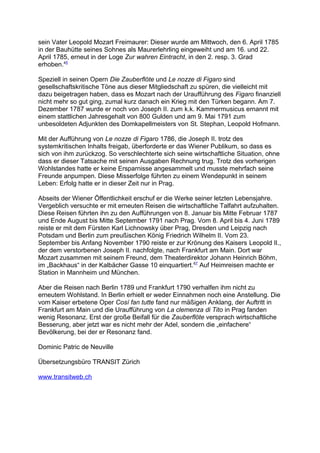 sein Vater Leopold Mozart Freimaurer: Dieser wurde am Mittwoch, den 6. April 1785
in der Bauhütte seines Sohnes als Maurerlehrling eingeweiht und am 16. und 22.
April 1785, erneut in der Loge Zur wahren Eintracht, in den 2. resp. 3. Grad
erhoben.45
Speziell in seinen Opern Die Zauberflöte und Le nozze di Figaro sind
gesellschaftskritische Töne aus dieser Mitgliedschaft zu spüren, die vielleicht mit
dazu beigetragen haben, dass es Mozart nach der Uraufführung des Figaro finanziell
nicht mehr so gut ging, zumal kurz danach ein Krieg mit den Türken begann. Am 7.
Dezember 1787 wurde er noch von Joseph II. zum k.k. Kammermusicus ernannt mit
einem stattlichen Jahresgehalt von 800 Gulden und am 9. Mai 1791 zum
unbesoldeten Adjunkten des Domkapellmeisters von St. Stephan, Leopold Hofmann.
Mit der Aufführung von Le nozze di Figaro 1786, die Joseph II. trotz des
systemkritischen Inhalts freigab, überforderte er das Wiener Publikum, so dass es
sich von ihm zurückzog. So verschlechterte sich seine wirtschaftliche Situation, ohne
dass er dieser Tatsache mit seinen Ausgaben Rechnung trug. Trotz des vorherigen
Wohlstandes hatte er keine Ersparnisse angesammelt und musste mehrfach seine
Freunde anpumpen. Diese Misserfolge führten zu einem Wendepunkt in seinem
Leben: Erfolg hatte er in dieser Zeit nur in Prag.
Abseits der Wiener Öffentlichkeit erschuf er die Werke seiner letzten Lebensjahre.
Vergeblich versuchte er mit erneuten Reisen die wirtschaftliche Talfahrt aufzuhalten.
Diese Reisen führten ihn zu den Aufführungen von 8. Januar bis Mitte Februar 1787
und Ende August bis Mitte September 1791 nach Prag. Vom 8. April bis 4. Juni 1789
reiste er mit dem Fürsten Karl Lichnowsky über Prag, Dresden und Leipzig nach
Potsdam und Berlin zum preußischen König Friedrich Wilhelm II. Vom 23.
September bis Anfang November 1790 reiste er zur Krönung des Kaisers Leopold II.,
der dem verstorbenen Joseph II. nachfolgte, nach Frankfurt am Main. Dort war
Mozart zusammen mit seinem Freund, dem Theaterdirektor Johann Heinrich Böhm,
im „Backhaus“ in der Kalbächer Gasse 10 einquartiert.67
Auf Heimreisen machte er
Station in Mannheim und München.
Aber die Reisen nach Berlin 1789 und Frankfurt 1790 verhalfen ihm nicht zu
erneutem Wohlstand. In Berlin erhielt er weder Einnahmen noch eine Anstellung. Die
vom Kaiser erbetene Oper Così fan tutte fand nur mäßigen Anklang, der Auftritt in
Frankfurt am Main und die Uraufführung von La clemenza di Tito in Prag fanden
wenig Resonanz. Erst der große Beifall für die Zauberflöte versprach wirtschaftliche
Besserung, aber jetzt war es nicht mehr der Adel, sondern die „einfachere“
Bevölkerung, bei der er Resonanz fand.
Dominic Patric de Neuville
Übersetzungsbüro TRANSIT Zürich
www.transitweb.ch
 