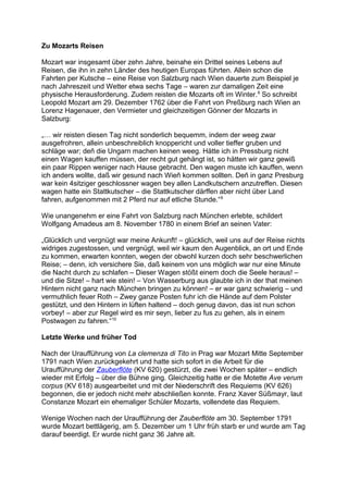 Zu Mozarts Reisen
Mozart war insgesamt über zehn Jahre, beinahe ein Drittel seines Lebens auf
Reisen, die ihn in zehn Länder des heutigen Europas führten. Allein schon die
Fahrten per Kutsche – eine Reise von Salzburg nach Wien dauerte zum Beispiel je
nach Jahreszeit und Wetter etwa sechs Tage – waren zur damaligen Zeit eine
physische Herausforderung. Zudem reisten die Mozarts oft im Winter.8
So schreibt
Leopold Mozart am 29. Dezember 1762 über die Fahrt von Preßburg nach Wien an
Lorenz Hagenauer, den Vermieter und gleichzeitigen Gönner der Mozarts in
Salzburg:
„… wir reisten diesen Tag nicht sonderlich bequemm, indem der weeg zwar
ausgefrohren, allein unbeschreiblich knoppericht und voller tieffer gruben und
schläge war; deñ die Ungarn machen keinen weeg. Hätte ich in Pressburg nicht
einen Wagen kauffen müssen, der recht gut gehängt ist, so hätten wir ganz gewiß
ein paar Rippen weniger nach Hause gebracht. Den wagen muste ich kauffen, wenn
ich anders wollte, daß wir gesund nach Wieñ kommen sollten. Deñ in ganz Presburg
war kein 4sitziger geschlossner wagen bey allen Landkutschern anzutreffen. Diesen
wagen hatte ein Stattkutscher – die Stattkutscher därffen aber nicht über Land
fahren, aufgenommen mit 2 Pferd nur auf etliche Stunde.“9
Wie unangenehm er eine Fahrt von Salzburg nach München erlebte, schildert
Wolfgang Amadeus am 8. November 1780 in einem Brief an seinen Vater:
„Glücklich und vergnügt war meine Ankunft! – glücklich, weil uns auf der Reise nichts
widriges zugestossen, und vergnügt, weil wir kaum den Augenblick, an ort und Ende
zu kommen, erwarten konnten, wegen der obwohl kurzen doch sehr beschwerlichen
Reise; – denn, ich versichere Sie, daß keinem von uns möglich war nur eine Minute
die Nacht durch zu schlafen – Dieser Wagen stößt einem doch die Seele heraus! –
und die Sitze! – hart wie stein! – Von Wasserburg aus glaubte ich in der that meinen
Hintern nicht ganz nach München bringen zu können! – er war ganz schwierig – und
vermuthlich feuer Roth – Zwey ganze Posten fuhr ich die Hände auf dem Polster
gestützt, und den Hintern in lüften haltend – doch genug davon, das ist nun schon
vorbey! – aber zur Regel wird es mir seyn, lieber zu fus zu gehen, als in einem
Postwagen zu fahren.“10
Letzte Werke und früher Tod
Nach der Uraufführung von La clemenza di Tito in Prag war Mozart Mitte September
1791 nach Wien zurückgekehrt und hatte sich sofort in die Arbeit für die
Uraufführung der Zauberflöte (KV 620) gestürzt, die zwei Wochen später – endlich
wieder mit Erfolg – über die Bühne ging. Gleichzeitig hatte er die Motette Ave verum
corpus (KV 618) ausgearbeitet und mit der Niederschrift des Requiems (KV 626)
begonnen, die er jedoch nicht mehr abschließen konnte. Franz Xaver Süßmayr, laut
Constanze Mozart ein ehemaliger Schüler Mozarts, vollendete das Requiem.
Wenige Wochen nach der Uraufführung der Zauberflöte am 30. September 1791
wurde Mozart bettlägerig, am 5. Dezember um 1 Uhr früh starb er und wurde am Tag
darauf beerdigt. Er wurde nicht ganz 36 Jahre alt.
 