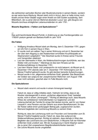 die zahlreichen wertvollen Bücher oder Musikinstrumente in seinem Besitz, sondern
es war seine teure Kleidung. Mozart starb nicht in Armut, denn er hatte immer noch
Kredit und bei Anton Stadler sogar einen Kredit von 500 Gulden ausständig. Sein
Billardtisch, der zu jener Zeit ein Merkmal absoluten Luxus' war, gibt Zeugnis von
Mozarts durchaus erträglichen Lebensumständen im Jahr 1791.
Mozarts Begräbnis – Fakten und Spekulationen13
Das wohl berühmteste Mozart-Porträt, in Anlehnung an das Familiengemälde von
1780/81 postum gemalt von Barbara Krafft im Jahr 1819
Die Fakten
• Wolfgang Amadeus Mozart starb am Montag, dem 5. Dezember 1791, gegen
ein Uhr früh in seinem Haus in Wien.
• Er wurde noch am selben Tag in seiner Wohnung und am 6. Dezember bei
der über dem Abgang zu den Katakomben errichteten Kruzifixkapelle am
Stephansdom aufgebahrt.14
Der Abschied wurde im Kreise seiner Freunde
und Verwandten zelebriert.
• Laut der Sternwarte in Wien, die Wetteraufzeichnungen durchführte, war das
Wetter mild und trocken.15
Allerdings ist dies kein Hinweis auf die
Straßenverhältnisse im Dezember 1791.
• Laut dem Wiener Stadt- und Landesarchiv ist nicht bekannt, ob Mozart am 6.
Dezember 1791 abends oder am 7. Dezember 1791 frühmorgens zum St.
Marxer Friedhof gebracht wurde. Es gibt darüber keinerlei Aufzeichnungen.
• Mozart wurde in ein „allgemeines einfaches Grab“ gebettet. Das Bezeichnen
der Gräber war aufgrund der Josephinischen Reformen vom August 1788
zwar nicht verboten, geschah aber im Falle Mozarts nicht.
Die Spekulationen
• Mozart starb verarmt und wurde in einem Armengrab beerdigt:
Falsch ist, dass er völlig mittellos starb. Vielmehr ist richtig, dass er als
Musiker standesgemäß in einem „einfachen allgemeinen Grab“ bestattet
wurde, nicht in einem „Armengrab“.16
Richtig ist allerdings auch, dass Mozarts
Witwe die verbliebenen Verbindlichkeiten nur begleichen und den
Lebensunterhalt der Familie für einige Zeit decken konnte, weil ihr von Kaiser
Leopold II. eine Pension und der Gewinn aus einem Benefizkonzert, für das
der Kaiser selbst einen großzügigen Betrag gab, zugesprochen wurden.
• Niemand begleitete den Leichenzug Mozarts zu seinem Grab:
Richtig ist, dass der Leichenzug nicht von Freunden und Verwandten zum St.
Marxer Friedhof begleitet wurde. Falsch ist, dass dies aufgrund der
Wetterverhältnisse geschah. Richtig ist vielmehr, dass damals in Wien das
Begleiten des Leichnams bis zum tatsächlichen, in Mozarts Fall vier Kilometer
entfernten Grab unüblich war. Mit der Aussegnung in Sankt Stephan waren
die zu jener Zeit vorgesehenen Begräbnisfeierlichkeiten beendet.17
• Die Leiche Mozarts wurde umgebettet:
 