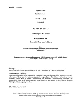 Anhang 1 –– Titelblatt

                                           Eigener Name

                                          Matrikelnummer


                                           Titel der Arbeit

                                              Untertitel



                                       MASTERARBEIT


                                     Zur Erlangung des Grades


                                         Master of Arts, MA

                                  Universität Mozarteum Salzburg


                                                Jahr
                         Studium: Vollständiger Name der Studienrichtung lt.
                                             Curriculum



        Begutachter/in: Name des Begutachters/der Begutachterin (mit vollständigem
                           Amtstitel oder akademischen Grad)




Anhang 2
Der künstlerisch schriftlichen Masterarbeit ist eine Ehrenwörtliche Erklärung beizulegen.

Ehrenwörtliche Erklärung
Ich erkläre ehrenwörtlich, die vorliegende künstlerisch schriftliche Masterarbeit selbständig und nur
unter Verwendung des im Literaturverzeichnis angegebenen Schrifttums verfasst zu haben.
Jedwede fremde Hilfe (Lektorat, Übersetzung) ist angeführt. Übernommene wörtliche und
sinngemäße Zitate sind ordnungsgemäß gekennzeichnet. Die Arbeit ist noch keiner anderen
Prüfungsbehörde vorgelegt worden.


Ort und Datum, Unterschrift



      Curriculum Universität Mozarteum Salzburg, Bachelorstudium Gesang, Masterstudium Oper und
                 Musiktheater, Masterstudium Lied und Oratorium, Masterstudium Gesang
                                            Seite 10 von 25
 