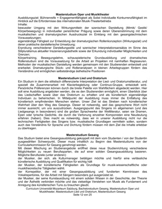 Masterstudium Oper und Musiktheater
Ausbildungsziel: Bühnenreife = Engagementfähigkeit als Solist Individuelle Konkurrenzfähigkeit im
Hinblick auf die Erfordernisse des internationalen Musik-Theaterbetriebs
Inhalte:
bewusster Umgang mit den Wirkungsmitteln der szenischen Darstellung (Mimik/ Gestik/
Körperbewegung) in individueller persönlicher Prägung sowie deren Übereinstimmung mit dem
musikalischen und dramaturgischen Ausdrucksziel im Einklang mit den gesangstechnischen
Voraussetzungen;
eigenständige Fähigkeit zur Entwicklung der dramaturgischen Rollenkonzeption (Wirkungsziel) und
deren praktische darstellerische Umsetzung;
Erprobung verschiedener Darstellungsstile und szenischer Interpretationsansätze im Sinne des
Stilpluralismus aktueller Inszenierungsästhetik sowie der Erkundung individueller Möglichkeiten und
Grenzen;
Körpertraining, Bewegungslehre, schauspielerische Grundausbildung und dramatisches
Rollenstudium sind die Voraussetzung für die Arbeit an Projekten mit namhaften Regisseuren.
Methoden der musikalischen Darstellung werden gemeinsam mit den Studierenden entwickelt und
erarbeitet. Dramaturgische Stück- und Rollenanalysen in kleinen Arbeitsgruppen fördern das
Verständnis und ermöglichen selbstständige ästhetische Positionen

                                Masterstudium Lied und Oratorium
Ein Studium in dem die stilistisch differenzierte Interpretation der Lied- und Oratoriumsliteratur, und
speziell die Zusammenarbeit mit Klavierbegleitung oder Continuo-Gruppe, entwickelt wird.
Persönliche Präferenzen können durch die breite Palette von Wahlfächern abgedeckt werden. Hier
soll eine Ausbildung angeboten werden, die es den Studierenden ermöglicht, einen Überblick über
das Liedschaffen sowie über das Oratorium zu erhalten und als künstlerisch eigenständige
Individuen zu beherrschen. In Mittelpunkt der Ausbildung muss immer die Entfaltung des
künstlerisch empfindenden Menschen stehen. Unser Ziel ist das Streben nach künstlerischer
Wahrheit über den Weg des Gesangs. Dieser ist notwendig, weil das gesprochene Wort nicht
immer ausreicht, um uns auszudrücken. Ausgangspunkt des Singens im allgemeinen (und des
Liedgesangs in besonderen) sind die großen Sprachwerke der Weltliteratur, seien sie Dramen,
Epen oder lyrische Gedichte, die durch die Vertonung einzelner Komponisten eine Neudeutung
erfahren (haben). Dies macht es notwendig, dass wir in unserer Ausbildung nicht nur die
technischen Fertigkeiten des Singens bzw. musikalische Grundlagen vermitteln sollen, sondern
auch das Verständnis für Sprache und Dichtung fördern müssen mit dem Ziel die Inhalte erlebbar
zu übertragen.

                                       Masterstudium Gesang
Das Studium bietet eine Gesangsausbildung gekoppelt mit dem vom Studenten / von der Studentin
ausgewählten Schwerpunkt. Dieser muss inhaltlich zu Beginn des Masterstudiums von der
Curricularkommission für Gesang genehmigt werden.
Mit dieser Mischung an Studienangebote eröffnet diese neue Studienrichtung verschiedene
Möglichkeiten zu neuen Berufssparten, die auf einer soliden Gesangsausbildung basieren.
Mögliche Berufsziele (unter anderen):
der Musiker, der sich. als Kulturmanager betätigen möchte und hierfür eine verlässliche
künstlerische Ausbildung und Qualifikation für wichtig hält
der Musiker, der künstlerische Fähigkeiten als Grundlage für musik-wissenschaftliche oder
musiktheoretische Tätigkeiten wählt.
der Korrepetitor, der mit einer Gesangsausbildung und fundierten Kenntnissen des
Vokalrepertoires, für die Arbeit mit Sängern besonders gut ausgerüstet ist.
der Musiker, der seine Kunstausübung mit einem soliden Wissen in der Geschichte, der Theorie
und der Ästhetik verbinden möchte und das vielseitige Verstehen von Musik als Fundament und
Anregung des künstlerischen Tuns zu brauchen glaubt.
      Curriculum Universität Mozarteum Salzburg, Bachelorstudium Gesang, Masterstudium Oper und
                 Musiktheater, Masterstudium Lied und Oratorium, Masterstudium Gesang
                                            Seite 12 von 25
 