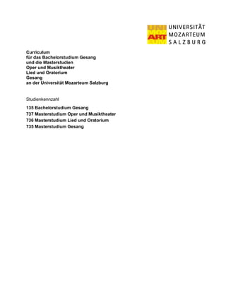Curriculum
für das Bachelorstudium Gesang
und die Masterstudien
Oper und Musiktheater
Lied und Oratorium
Gesang
an der Universität Mozarteum Salzburg


Studienkennzahl
135 Bachelorstudium Gesang
737 Masterstudium Oper und Musiktheater
736 Masterstudium Lied und Oratorium
735 Masterstudium Gesang
 