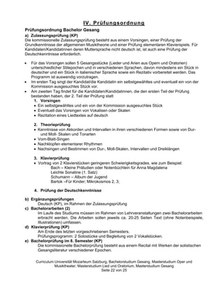 IV. Prüfungsordnung
Prüfungsordnung Bachelor Gesang
a) Zulassungsprüfung (KP)
Die kommissionelle Zulassungsprüfung besteht aus einem Vorsingen, einer Prüfung der
Grundkenntnisse der allgemeinen Musiktheorie und einer Prüfung elementaren Klavierspiels. Für
Kandidaten/Kandidatinnen deren Muttersprache nicht deutsch ist, ist auch eine Prüfung der
Deutschkenntnisse erforderlich.

   Für das Vorsingen sollen 5 Gesangsstücke (Lieder und Arien aus Opern und Oratorien)
   unterschiedlicher Stilepochen und in verschiedenen Sprachen, davon mindestens ein Stück in
   deutscher und ein Stück in italienischer Sprache sowie ein Rezitativ vorbereitet werden. Das
   Programm ist auswendig vorzutragen.
   Im ersten Tag singt der Kandidat/die Kandidatin ein selbstgewähltes und eventuell ein von der
   Kommission ausgesuchtes Stück vor.
   Am zweiten Tag findet für die Kandidaten/Kandidatinnen, die den ersten Teil der Prüfung
   bestanden haben, der 2. Teil der Prüfung statt
     1. Vorsingen
       Ein selbstgewähltes und ein von der Kommission ausgesuchtes Stück
       Eventuell das Vorsingen von Vokalisen oder Skalen
       Rezitation eines Liedtextes auf deutsch

    2. Theorieprüfung
      Kenntnisse von Akkorden und Intervallen in ihren verschiedenen Formen sowie von Dur-
       und Moll- Skalen und Tonarten
      Vom-Blatt-Singen
      Nachklopfen elementarer Rhythmen
      Nachsingen und Bestimmen von Dur-, Moll-Skalen, Intervallen und Dreiklängen

    3. Klavierprüfung
      Vortrag von 2 Klavierstücken geringeren Schwierigkeitsgrades, wie zum Beispiel:
             Bach –– Kleine Präludien oder Notenbüchlein für Anna Magdalena
             Leichte Sonatine (1. Satz)
             Schumann –– Album der Jugend
             Bartok ––Für Kinder; Mikrokosmos 2, 3;

     4. Prüfung der Deutschkenntnisse

b) Ergänzungsprüfungen
      Deutsch (KP), im Rahmen der Zulassungsprüfung
c) Bachelorarbeiten (2)
      Im Laufe des Studiums müssen im Rahmen von Lehrveranstaltungen zwei Bachelorarbeiten
      erbracht werden. Die Arbeiten sollen jeweils ca. 20-25 Seiten Text (ohne Notenbeispiele,
      Illustrationen) umfassen.
d) Klavierprüfung (KP)
      Am Ende des letzten vorgeschriebenen Semesters.
      Prüfungsprogramm: 2 Solostücke und Begleitung von 2 Vokalstücken.
e) Bachelorprüfung im 8. Semester (KP)
      Die kommissionelle Bachelorprüfung besteht aus einem Recital mit Werken der solistischen
      Gesangsliteratur verschiedener Epochen.

     Curriculum Universität Mozarteum Salzburg, Bachelorstudium Gesang, Masterstudium Oper und
                Musiktheater, Masterstudium Lied und Oratorium, Masterstudium Gesang
                                           Seite 22 von 25
 