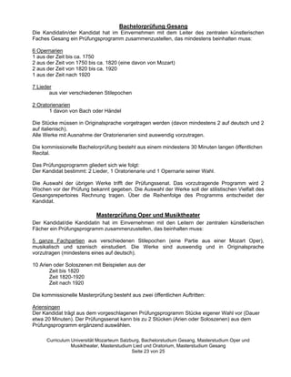 Bachelorprüfung Gesang
Die Kandidatin/der Kandidat hat im Einvernehmen mit dem Leiter des zentralen künstlerischen
Faches Gesang ein Prüfungsprogramm zusammenzustellen, das mindestens beinhalten muss:

6 Opernarien
1 aus der Zeit bis ca. 1750
2 aus der Zeit von 1750 bis ca. 1820 (eine davon von Mozart)
2 aus der Zeit von 1820 bis ca. 1920
1 aus der Zeit nach 1920

7 Lieder
       aus vier verschiedenen Stilepochen

2 Oratorienarien
       1 davon von Bach oder Händel

Die Stücke müssen in Originalsprache vorgetragen werden (davon mindestens 2 auf deutsch und 2
auf italienisch).
Alle Werke mit Ausnahme der Oratorienarien sind auswendig vorzutragen.

Die kommissionelle Bachelorprüfung besteht aus einem mindestens 30 Minuten langen öffentlichen
Recital.

Das Prüfungsprogramm gliedert sich wie folgt:
Der Kandidat bestimmt: 2 Lieder, 1 Oratorienarie und 1 Opernarie seiner Wahl.

Die Auswahl der übrigen Werke trifft der Prüfungssenat. Das vorzutragende Programm wird 2
Wochen vor der Prüfung bekannt gegeben. Die Auswahl der Werke soll der stilistischen Vielfalt des
Gesangsrepertoires Rechnung tragen. Über die Reihenfolge des Programms entscheidet der
Kandidat.

                           Masterprüfung Oper und Musiktheater
Der Kandidat/die Kandidatin hat im Einvernehmen mit den Leitern der zentralen künstlerischen
Fächer ein Prüfungsprogramm zusammenzustellen, das beinhalten muss:

5 ganze Fachpartien aus verschiedenen Stilepochen (eine Partie aus einer Mozart Oper),
musikalisch und szenisch einstudiert. Die Werke sind auswendig und in Originalsprache
vorzutragen (mindestens eines auf deutsch).

10 Arien oder Soloszenen mit Beispielen aus der
       Zeit bis 1820
       Zeit 1820-1920
       Zeit nach 1920

Die kommissionelle Masterprüfung besteht aus zwei öffentlichen Auftritten:

Ariensingen
Der Kandidat trägt aus dem vorgeschlagenen Prüfungsprogramm Stücke eigener Wahl vor (Dauer
etwa 20 Minuten). Der Prüfungssenat kann bis zu 2 Stücken (Arien oder Soloszenen) aus dem
Prüfungsprogramm ergänzend auswählen.

      Curriculum Universität Mozarteum Salzburg, Bachelorstudium Gesang, Masterstudium Oper und
                 Musiktheater, Masterstudium Lied und Oratorium, Masterstudium Gesang
                                            Seite 23 von 25
 