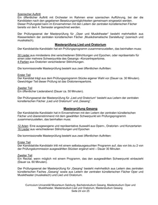 Szenischer Auftritt
Ein öffentlicher Auftritt mit Orchester im Rahmen einer szenischen Aufführung, bei der die
Kandidaten nach den gegebenen Besetzungsmöglichkeiten gemeinsam eingesetzt werden.
Dieser Prüfungsteil kann im Einvernehmen mit den Leitern der zentralen künstlerischen Fächer
bereits vor dem 4. Semester angerechnet werden.

Der Prüfungssenat der Masterprüfung für „„Oper und Musiktheater““ besteht mehrheitlich aus
Klassenleitern der zentralen künstlerischen Fächer „„Musikdramatische Darstellung““ (szenisch und
musikalisch).
                             Masterprüfung Lied und Oratorium
Der Kandidat/die Kandidatin hat ein Prüfungsprogramm zusammenzustellen, das beinhalten muss:

30 Lieder aus mindestens drei verschiedenen Stilrichtungen und Epochen, oder repräsentativ für
einen oder mehrere Schwerpunkte des Gesangs ––Konzertrepertoires.
4 Partien aus Oratorien verschiedener Stilrichtungen.

Die kommissionelle Masterprüfung besteht aus zwei öffentlichen Auftritten:

Erster Teil
Der Kandidat trägt aus dem Prüfungsprogramm Stücke eigener Wahl vor (Dauer ca. 30 Minuten).
Gewichtiger Teil dieser Prüfung ist das Oratorienrepertoire.

Zweiter Teil
Ein öffentlicher Liederabend (Dauer ca. 50 Minuten).

Der Prüfungssenat der Masterprüfung für „„Lied und Oratorium““ besteht aus Leitern der zentralen
künstlerischen Fächer „„Lied und Oratorium““ und „„Gesang““.

                                    Masterprüfung Gesang
Der Kandidat/die Kandidatin hat in Einvernehmen mit den Leitern der zentralen künstlerischen
Fächer und übereinstimmend mit dem gewählten Schwerpunkt ein Prüfungsprogramm
zusammenzustellen, das beinhalten muss:

12 Arien: Eine ausgewogene und repräsentative Auswahl aus Opern-, Oratorien- und Konzertarien
16 Lieder aus verschiedenen Stilrichtungen und Epochen

Die kommissionelle Masterprüfung besteht aus zwei öffentlichen Auftritten:

Erster Teil
Der Kandidat/die Kandidatin tritt mit einem selbstausgesuchten Programm auf, das von bis zu 2 von
der Prüfungskommission ausgewählten Stücken ergänzt wird –– Dauer 30 Minuten

Zweiter Teil
Ein Recital, wenn möglich mit einem Programm, das den ausgewählten Schwerpunkt einbezieht
(Dauer ca. 60 Minuten).

Der Prüfungssenat der Masterprüfung für „„Gesang““ besteht mehrheitlich aus Leitern des zentralen
künstlerischen Faches „„Gesang““ sowie aus Leitern der zentralen künstlerischen Fächer Oper und
Musiktheater (musikalisch) und Lied und Oratorium.


      Curriculum Universität Mozarteum Salzburg, Bachelorstudium Gesang, Masterstudium Oper und
                 Musiktheater, Masterstudium Lied und Oratorium, Masterstudium Gesang
                                            Seite 24 von 25
 